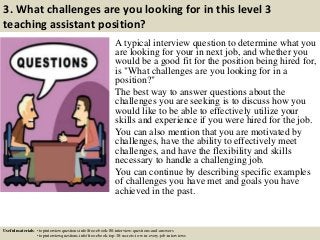 3. What challenges are you looking for in this level 3
teaching assistant position?
A typical interview question to determine what you
are looking for your in next job, and whether you
would be a good fit for the position being hired for,
is "What challenges are you looking for in a
position?"
The best way to answer questions about the
challenges you are seeking is to discuss how you
would like to be able to effectively utilize your
skills and experience if you were hired for the job.
You can also mention that you are motivated by
challenges, have the ability to effectively meet
challenges, and have the flexibility and skills
necessary to handle a challenging job.
You can continue by describing specific examples
of challenges you have met and goals you have
achieved in the past.
Useful materials: • topinterviewquestions.info/free-ebook-80-interview-questions-and-answers
• topinterviewquestions.info/free-ebook-top-18-secrets-to-win-every-job-interviews
 