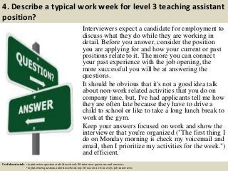 4. Describe a typical work week for level 3 teaching assistant
position?
Interviewers expect a candidate for employment to
discuss what they do while they are working in
detail. Before you answer, consider the position
you are applying for and how your current or past
positions relate to it. The more you can connect
your past experience with the job opening, the
more successful you will be at answering the
questions.
It should be obvious that it's not a good idea talk
about non-work related activities that you do on
company time, but, I've had applicants tell me how
they are often late because they have to drive a
child to school or like to take a long lunch break to
work at the gym.
Keep your answers focused on work and show the
interviewer that you're organized ("The first thing I
do on Monday morning is check my voicemail and
email, then I prioritize my activities for the week.")
and efficient.
Useful materials: • topinterviewquestions.info/free-ebook-80-interview-questions-and-answers
• topinterviewquestions.info/free-ebook-top-18-secrets-to-win-every-job-interviews
 