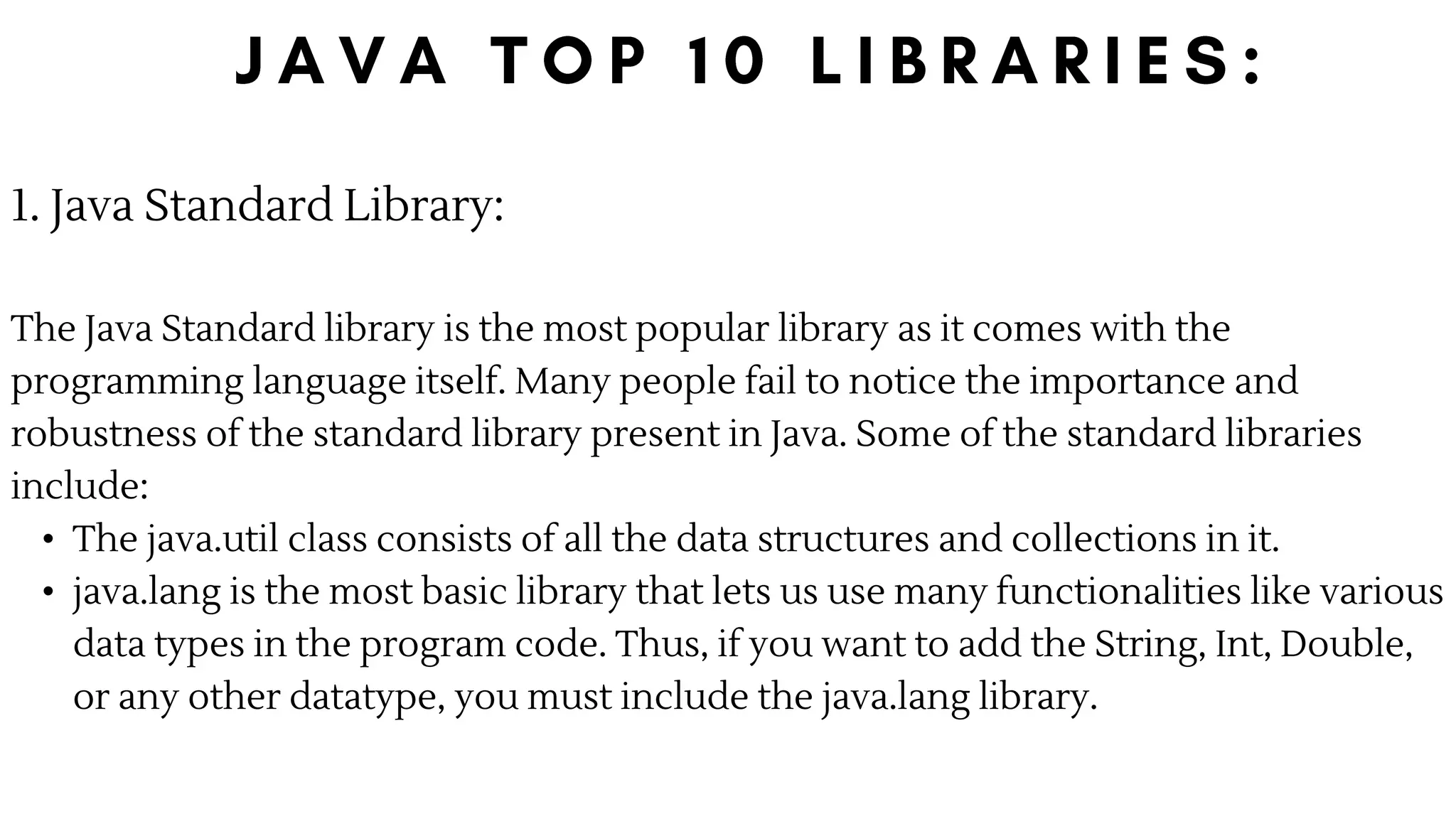 1. Java Standard Library:
The Java Standard library is the most popular library as it comes with the
programming language itself. Many people fail to notice the importance and
robustness of the standard library present in Java. Some of the standard libraries
include:
• The java.util class consists of all the data structures and collections in it.
• java.lang is the most basic library that lets us use many functionalities like various
data types in the program code. Thus, if you want to add the String, Int, Double,
or any other datatype, you must include the java.lang library.
 