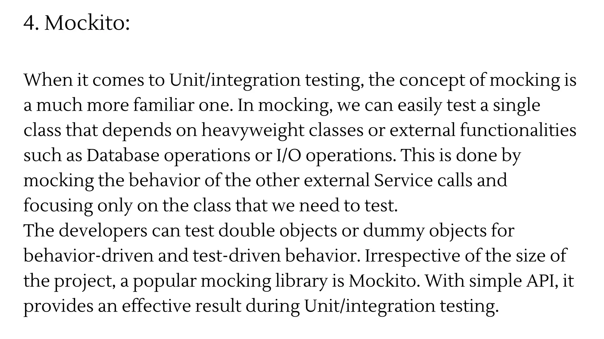 4. Mockito:
When it comes to Unit/integration testing, the concept of mocking is
a much more familiar one. In mocking, we can easily test a single
class that depends on heavyweight classes or external functionalities
such as Database operations or I/O operations. This is done by
mocking the behavior of the other external Service calls and
focusing only on the class that we need to test.
The developers can test double objects or dummy objects for
behavior-driven and test-driven behavior. Irrespective of the size of
the project, a popular mocking library is Mockito. With simple API, it
provides an effective result during Unit/integration testing.
 