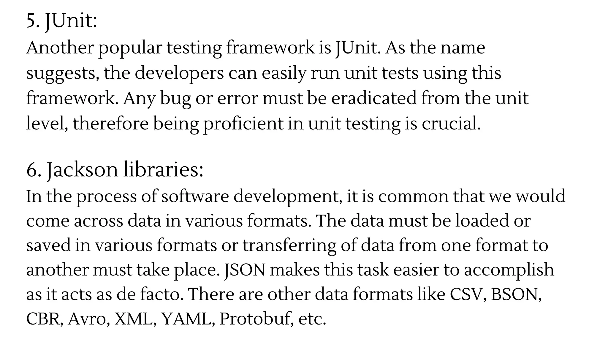 5. JUnit:
Another popular testing framework is JUnit. As the name
suggests, the developers can easily run unit tests using this
framework. Any bug or error must be eradicated from the unit
level, therefore being proficient in unit testing is crucial.
6. Jackson libraries:
In the process of software development, it is common that we would
come across data in various formats. The data must be loaded or
saved in various formats or transferring of data from one format to
another must take place. JSON makes this task easier to accomplish
as it acts as de facto. There are other data formats like CSV, BSON,
CBR, Avro, XML, YAML, Protobuf, etc.
 