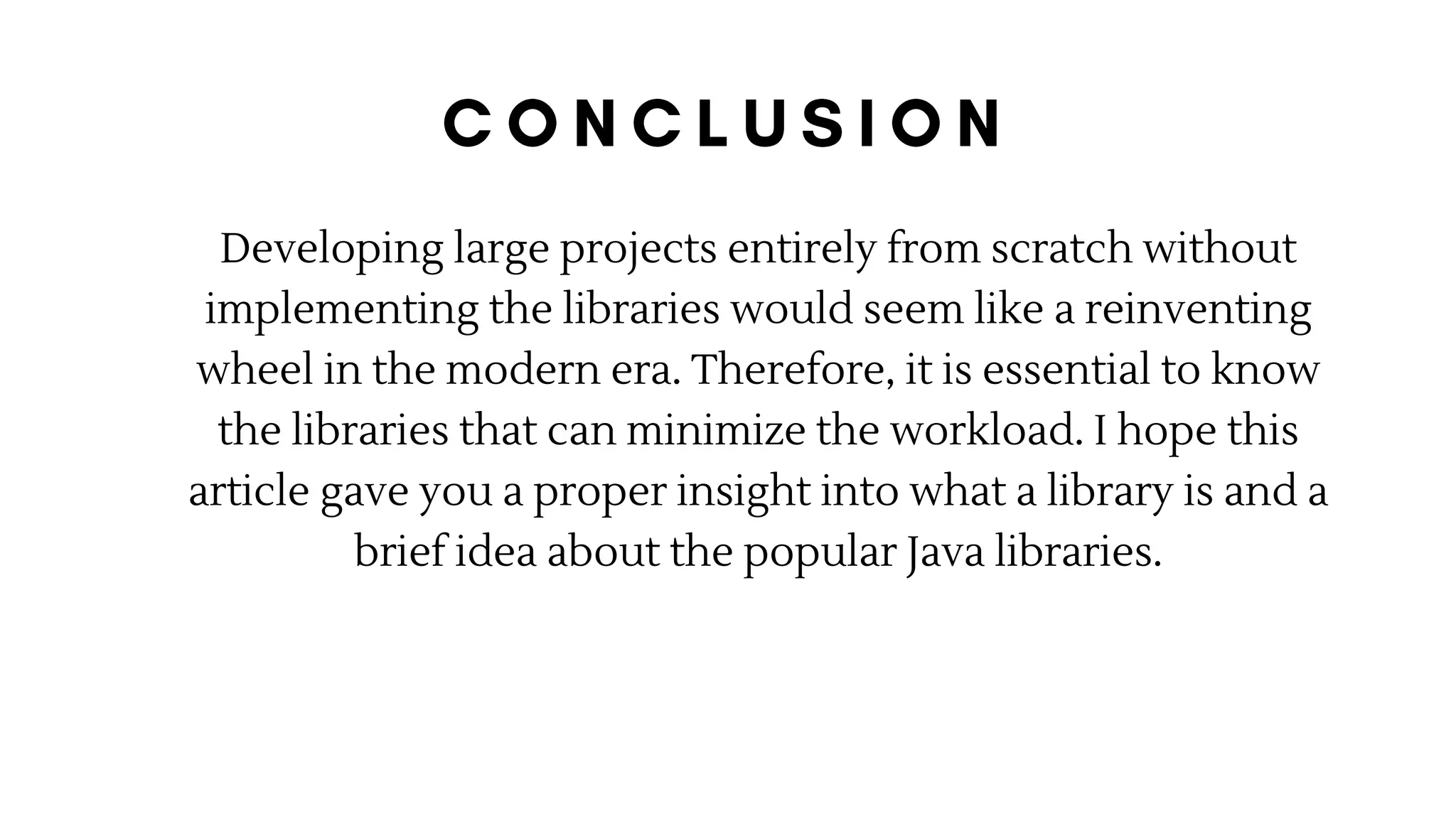 Developing large projects entirely from scratch without
implementing the libraries would seem like a reinventing
wheel in the modern era. Therefore, it is essential to know
the libraries that can minimize the workload. I hope this
article gave you a proper insight into what a library is and a
brief idea about the popular Java libraries.
 