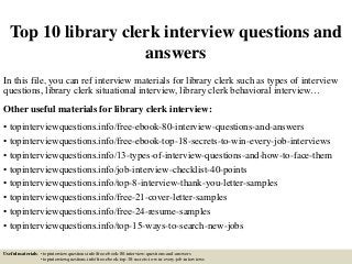 Top 10 library clerk interview questions and
answers
In this file, you can ref interview materials for library clerk such as types of interview
questions, library clerk situational interview, library clerk behavioral interview…
Other useful materials for library clerk interview:
• topinterviewquestions.info/free-ebook-80-interview-questions-and-answers
• topinterviewquestions.info/free-ebook-top-18-secrets-to-win-every-job-interviews
• topinterviewquestions.info/13-types-of-interview-questions-and-how-to-face-them
• topinterviewquestions.info/job-interview-checklist-40-points
• topinterviewquestions.info/top-8-interview-thank-you-letter-samples
• topinterviewquestions.info/free-21-cover-letter-samples
• topinterviewquestions.info/free-24-resume-samples
• topinterviewquestions.info/top-15-ways-to-search-new-jobs
Useful materials: • topinterviewquestions.info/free-ebook-80-interview-questions-and-answers
• topinterviewquestions.info/free-ebook-top-18-secrets-to-win-every-job-interviews
 