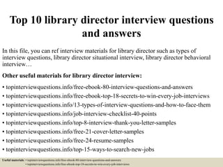Top 10 library director interview questions
and answers
In this file, you can ref interview materials for library director such as types of
interview questions, library director situational interview, library director behavioral
interview…
Other useful materials for library director interview:
• topinterviewquestions.info/free-ebook-80-interview-questions-and-answers
• topinterviewquestions.info/free-ebook-top-18-secrets-to-win-every-job-interviews
• topinterviewquestions.info/13-types-of-interview-questions-and-how-to-face-them
• topinterviewquestions.info/job-interview-checklist-40-points
• topinterviewquestions.info/top-8-interview-thank-you-letter-samples
• topinterviewquestions.info/free-21-cover-letter-samples
• topinterviewquestions.info/free-24-resume-samples
• topinterviewquestions.info/top-15-ways-to-search-new-jobs
Useful materials: • topinterviewquestions.info/free-ebook-80-interview-questions-and-answers
• topinterviewquestions.info/free-ebook-top-18-secrets-to-win-every-job-interviews
 