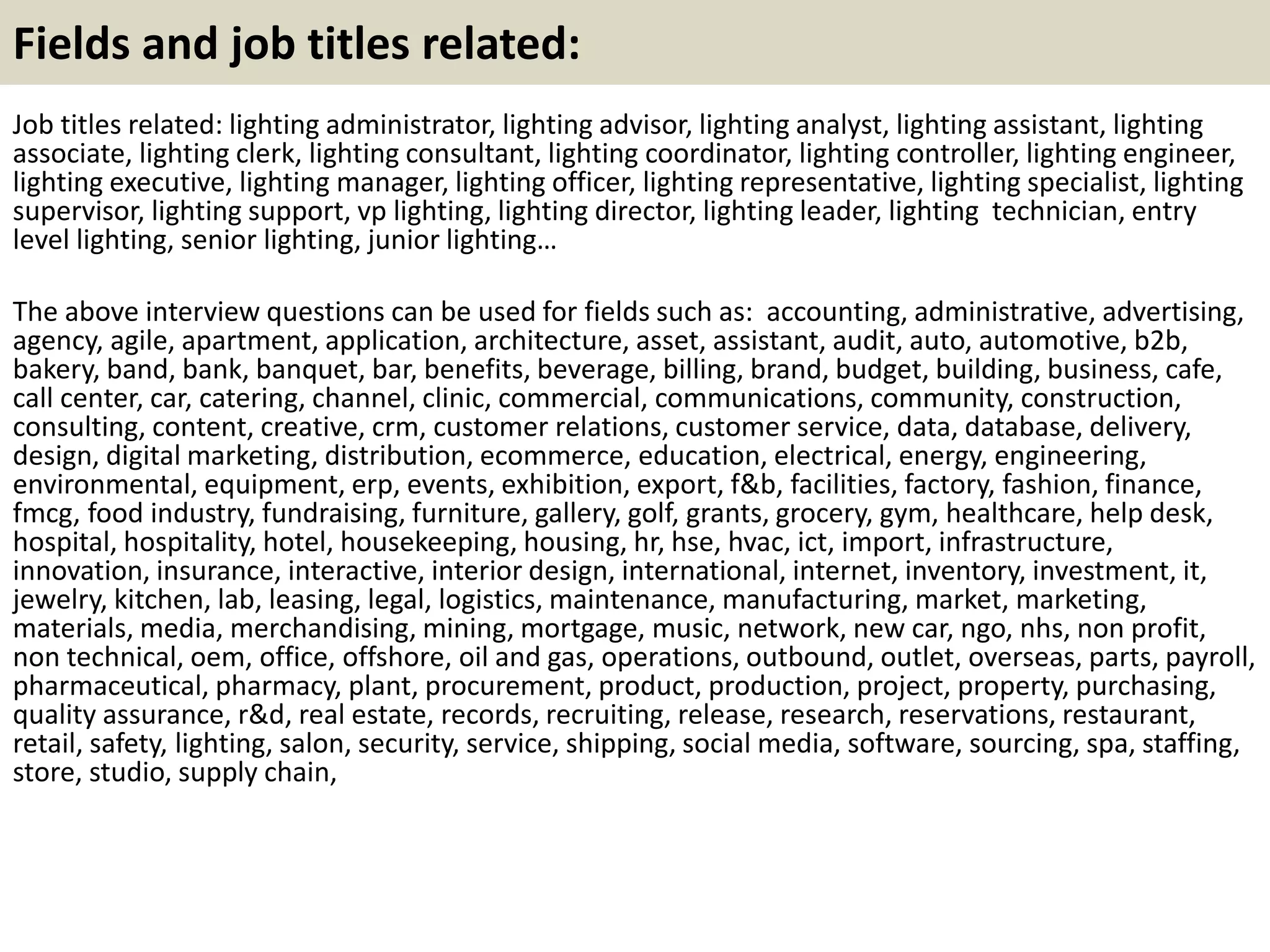 Fields and job titles related:
Job titles related: lighting administrator, lighting advisor, lighting analyst, lighting assistant, lighting
associate, lighting clerk, lighting consultant, lighting coordinator, lighting controller, lighting engineer,
lighting executive, lighting manager, lighting officer, lighting representative, lighting specialist, lighting
supervisor, lighting support, vp lighting, lighting director, lighting leader, lighting technician, entry
level lighting, senior lighting, junior lighting…
The above interview questions can be used for fields such as: accounting, administrative, advertising,
agency, agile, apartment, application, architecture, asset, assistant, audit, auto, automotive, b2b,
bakery, band, bank, banquet, bar, benefits, beverage, billing, brand, budget, building, business, cafe,
call center, car, catering, channel, clinic, commercial, communications, community, construction,
consulting, content, creative, crm, customer relations, customer service, data, database, delivery,
design, digital marketing, distribution, ecommerce, education, electrical, energy, engineering,
environmental, equipment, erp, events, exhibition, export, f&b, facilities, factory, fashion, finance,
fmcg, food industry, fundraising, furniture, gallery, golf, grants, grocery, gym, healthcare, help desk,
hospital, hospitality, hotel, housekeeping, housing, hr, hse, hvac, ict, import, infrastructure,
innovation, insurance, interactive, interior design, international, internet, inventory, investment, it,
jewelry, kitchen, lab, leasing, legal, logistics, maintenance, manufacturing, market, marketing,
materials, media, merchandising, mining, mortgage, music, network, new car, ngo, nhs, non profit,
non technical, oem, office, offshore, oil and gas, operations, outbound, outlet, overseas, parts, payroll,
pharmaceutical, pharmacy, plant, procurement, product, production, project, property, purchasing,
quality assurance, r&d, real estate, records, recruiting, release, research, reservations, restaurant,
retail, safety, lighting, salon, security, service, shipping, social media, software, sourcing, spa, staffing,
store, studio, supply chain,
 