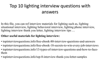 Top 10 lighting interview questions with
answers
In this file, you can ref interview materials for lighting such as, lighting
situational interview, lighting behavioral interview, lighting phone interview,
lighting interview thank you letter, lighting interview tips …
Other useful materials for lighting interview:
• topinterviewquestions.info/free-ebook-80-interview-questions-and-answers
• topinterviewquestions.info/free-ebook-18-secrets-to-win-every-job-interviews
• topinterviewquestions.info/13-types-of-interview-questions-and-how-to-face-
them
• topinterviewquestions.info/top-8-interview-thank-you-letter-samples
 