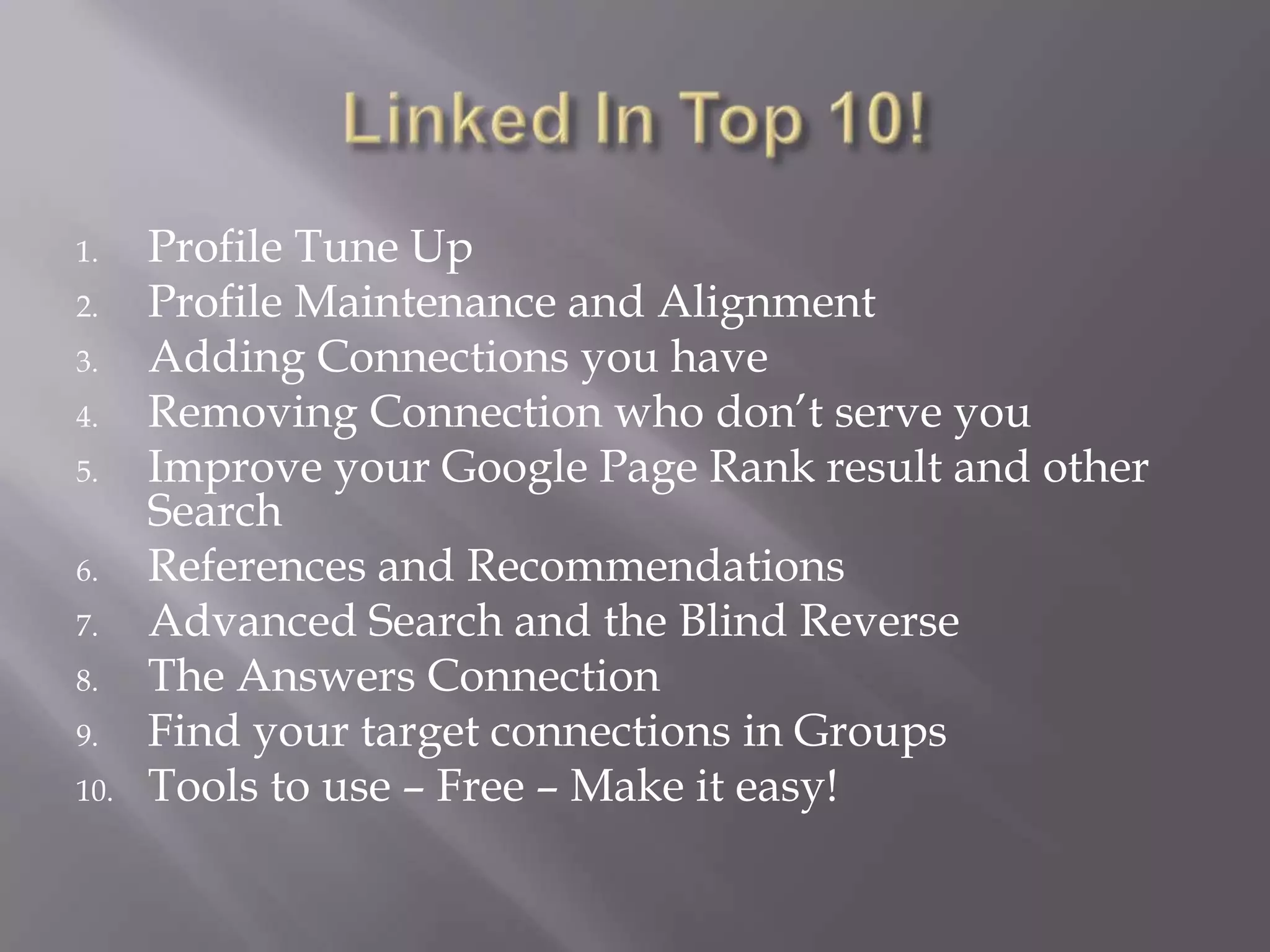 Linked In Top 10!Profile Tune UpProfile Maintenance and AlignmentAdding Connections you haveRemoving Connection who don’t serve youImprove your Google Page Rank result and other SearchReferences and RecommendationsAdvanced Search and the Blind ReverseThe Answers ConnectionFind your target connections in GroupsTools to use – Free – Make it easy!