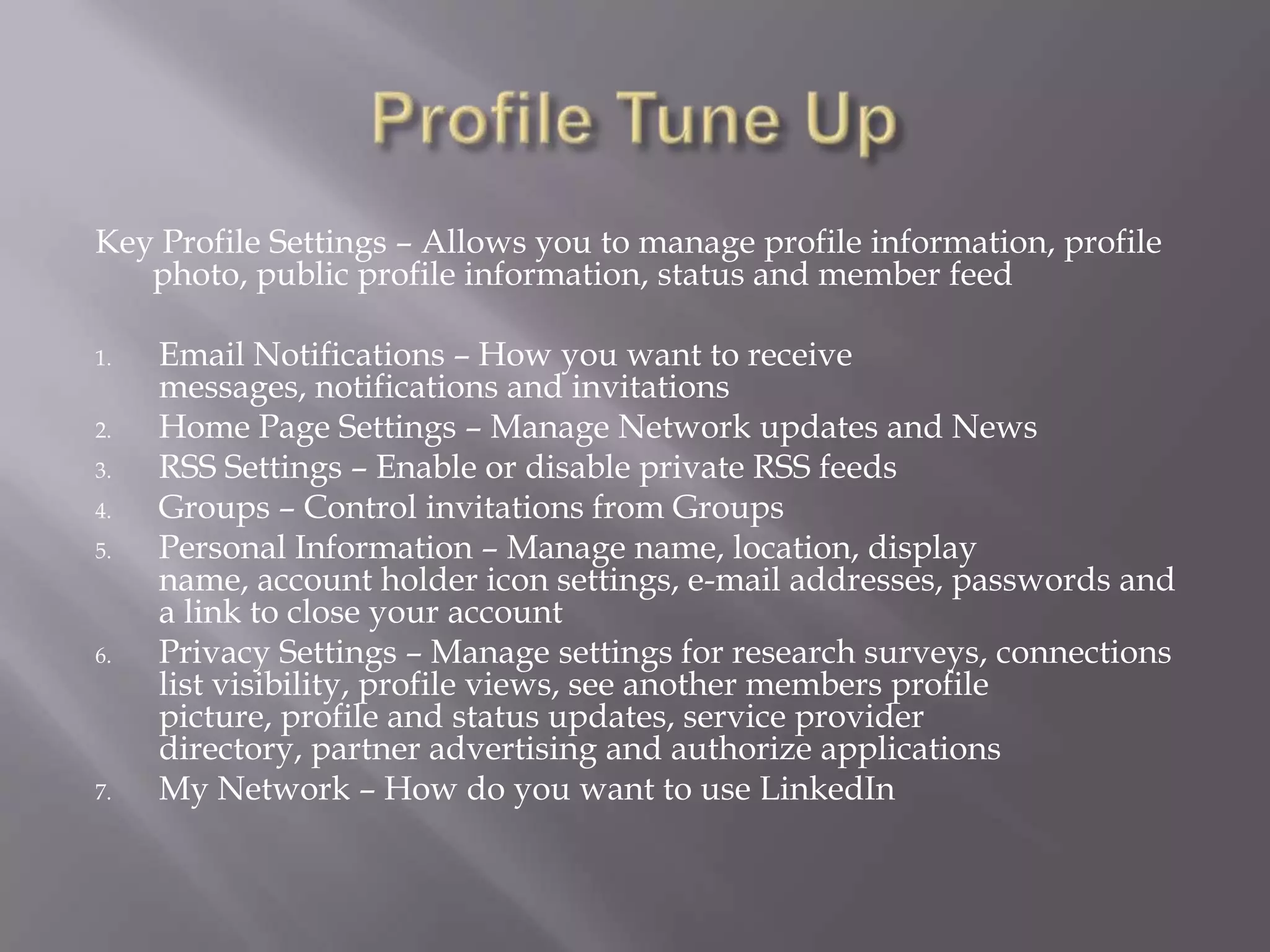Profile Tune UpKey Profile Settings – Allows you to manage profile information, profile photo, public profile information, status and member feedEmail Notifications – How you want to receive messages, notifications and invitationsHome Page Settings – Manage Network updates and News RSS Settings – Enable or disable private RSS feedsGroups – Control invitations from GroupsPersonal Information – Manage name, location, display name, account holder icon settings, e-mail addresses, passwords and a link to close your accountPrivacy Settings – Manage settings for research surveys, connections list visibility, profile views, see another members profile picture, profile and status updates, service provider directory, partner advertising and authorize applicationsMy Network – How do you want to use LinkedIn