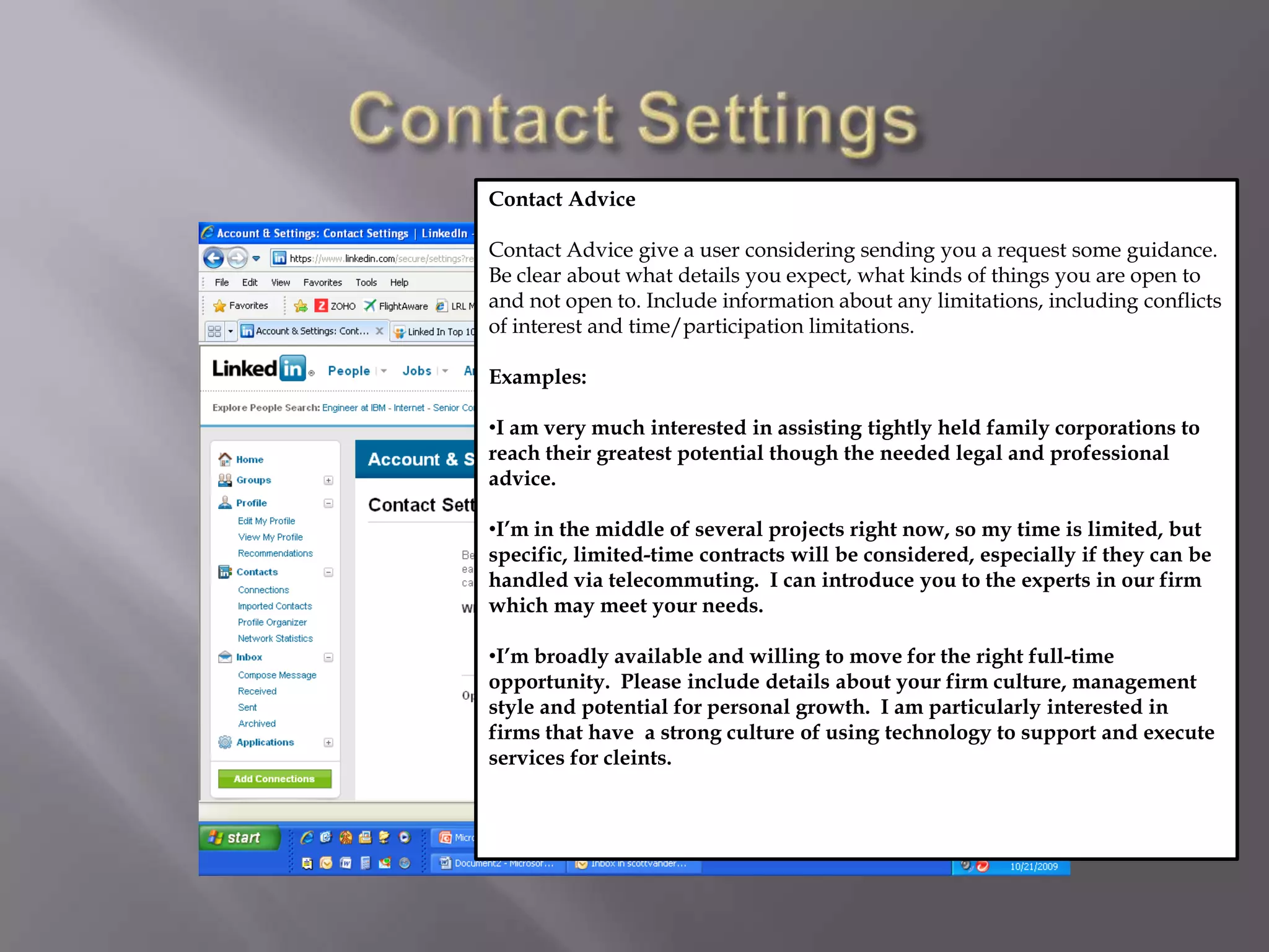 Contact SettingsContact AdviceContact Advice give a user considering sending you a request some guidance.  Be clear about what details you expect, what kinds of things you are open to and not open to. Include information about any limitations, including conflicts of interest and time/participation limitations.Examples: I am very much interested in assisting tightly held family corporations to  reach their greatest potential though the needed legal and professional advice. 