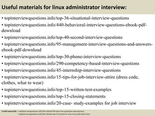 Useful materials for linux administrator interview:
• topinterviewquestions.info/top-36-situational-interview-questions
• topinterviewquestions.info/440-behavioral-interview-questions-ebook-pdf-
download
• topinterviewquestions.info/top-40-second-interview-questions
• topinterviewquestions.info/95-management-interview-questions-and-answers-
ebook-pdf-download
• topinterviewquestions.info/top-30-phone-interview-questions
• topinterviewquestions.info/290-competency-based-interview-questions
• topinterviewquestions.info/45-internship-interview-questions
• topinterviewquestions.info/15-tips-for-job-interview-attire (dress code,
clothes, what to wear)
• topinterviewquestions.info/top-15-written-test-examples
• topinterviewquestions.info/top-15-closing-statements
• topinterviewquestions.info/20-case- study-examples for job interview
Useful materials: • topinterviewquestions.info/free-ebook-80-interview-questions-and-answers
• topinterviewquestions.info/free-ebook-top-18-secrets-to-win-every-job-interviews
 