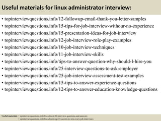 Useful materials for linux administrator interview:
• topinterviewquestions.info/12-followup-email-thank-you-letter-samples
• topinterviewquestions.info/15-tips-for-job-interview-withour-no-experience
• topinterviewquestions.info/15-presentation-ideas-for-job-interview
• topinterviewquestions.info/12-job-interview-role-play-examples
• topinterviewquestions.info/10-job-interview-techniques
• topinterviewquestions.info/11-job-interview-skills
• topinterviewquestions.info/tips-to-answer-question-why-should-I-hire-you
• topinterviewquestions.info/25-interview-questions-to-ask-employer
• topinterviewquestions.info/25-job-interview-assessment-test-examples
• topinterviewquestions.info/15-tips-to-answer-experience-questions
• topinterviewquestions.info/12-tips-to-answer-education-knowledge-questions
Useful materials: • topinterviewquestions.info/free-ebook-80-interview-questions-and-answers
• topinterviewquestions.info/free-ebook-top-18-secrets-to-win-every-job-interviews
 