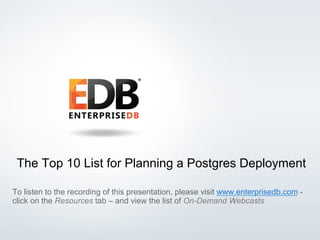 The Top 10 List for Planning a Postgres Deployment 
To listen to the recording of this presentation, please visit www.enterprisedb.com - 
click on the Resources tab – and view the list of On-Demand Webcasts 
© 2014 EDB All rights reserved. 1 
 