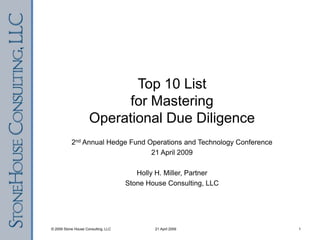 Top 10 Listfor MasteringOperational Due Diligence 2nd Annual Hedge Fund Operations and Technology Conference 21 April 2009 Holly H. Miller, Partner Stone House Consulting, LLC 21 April 2009 1 © 2009 Stone House Consulting, LLC 