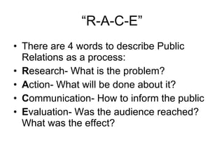 “R-A-C-E” <ul><li>There are 4 words to describe Public Relations as a process: </li></ul><ul><li>R esearch- What is the pr...