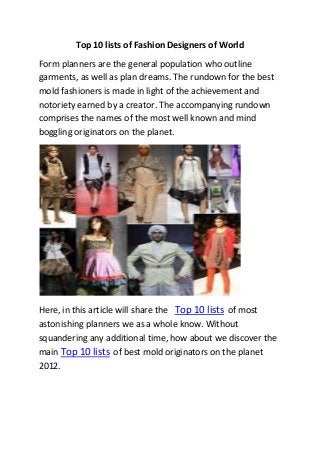 Top 10 lists of Fashion Designers of World
Form planners are the general population who outline
garments, as well as plan dreams. The rundown for the best
mold fashioners is made in light of the achievement and
notoriety earned by a creator. The accompanying rundown
comprises the names of the most well known and mind
boggling originators on the planet.
Here, in this article will share the Top 10 lists of most
astonishing planners we as a whole know. Without
squandering any additional time, how about we discover the
main Top 10 lists of best mold originators on the planet
2012.
 