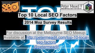 Top 10 Local SEO Factors 
2014 Moz Survey Results 
For discussion at the Melbourne SEO Meeup. 
Available at: http://petermeadit.com/top-10-local-seo- 
factors 
@petermeadit 
 