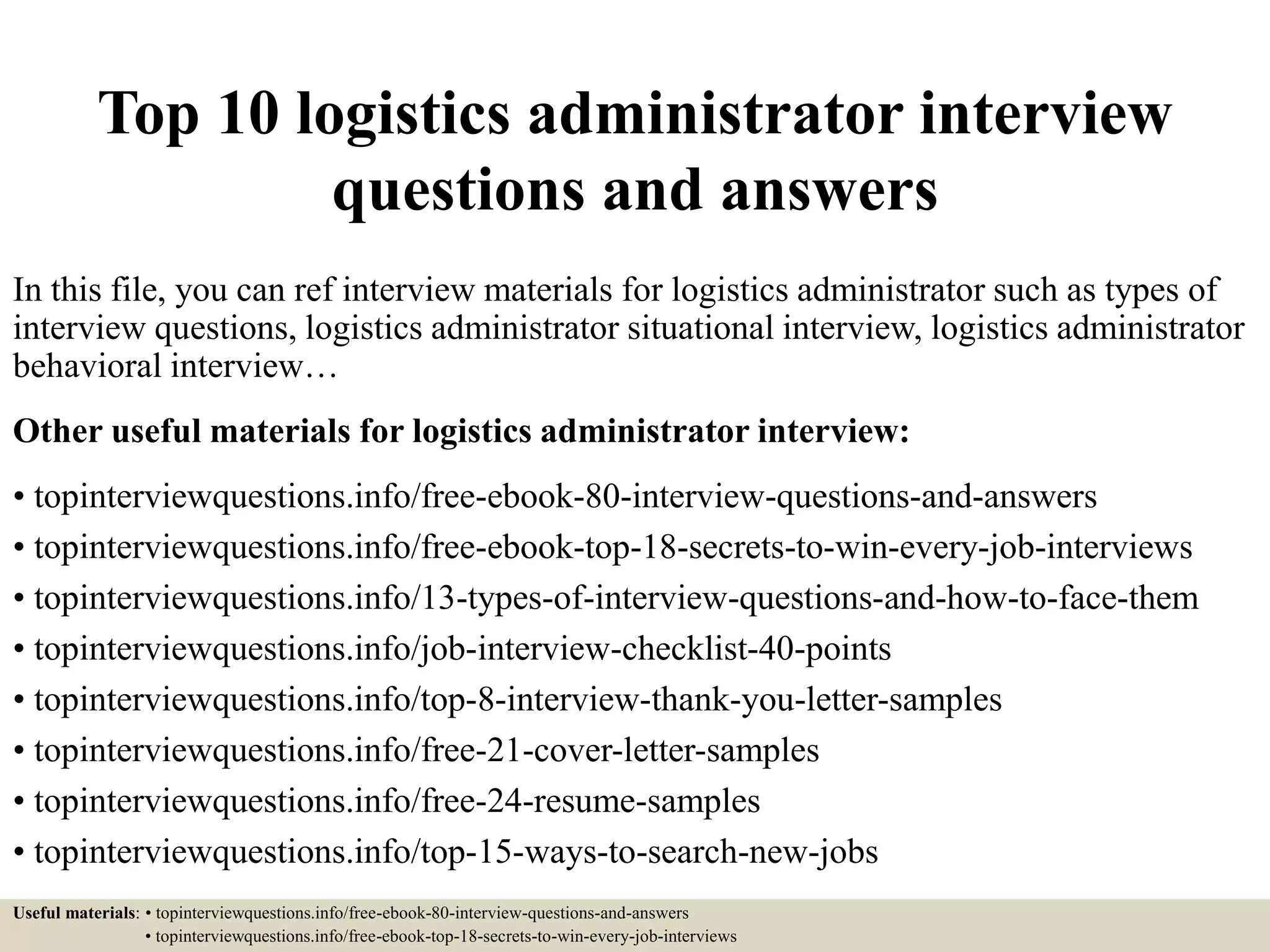 Top 10 logistics administrator interview
questions and answers
In this file, you can ref interview materials for logistics administrator such as types of
interview questions, logistics administrator situational interview, logistics administrator
behavioral interview…
Other useful materials for logistics administrator interview:
• topinterviewquestions.info/free-ebook-80-interview-questions-and-answers
• topinterviewquestions.info/free-ebook-top-18-secrets-to-win-every-job-interviews
• topinterviewquestions.info/13-types-of-interview-questions-and-how-to-face-them
• topinterviewquestions.info/job-interview-checklist-40-points
• topinterviewquestions.info/top-8-interview-thank-you-letter-samples
• topinterviewquestions.info/free-21-cover-letter-samples
• topinterviewquestions.info/free-24-resume-samples
• topinterviewquestions.info/top-15-ways-to-search-new-jobs
Useful materials: • topinterviewquestions.info/free-ebook-80-interview-questions-and-answers
• topinterviewquestions.info/free-ebook-top-18-secrets-to-win-every-job-interviews
 