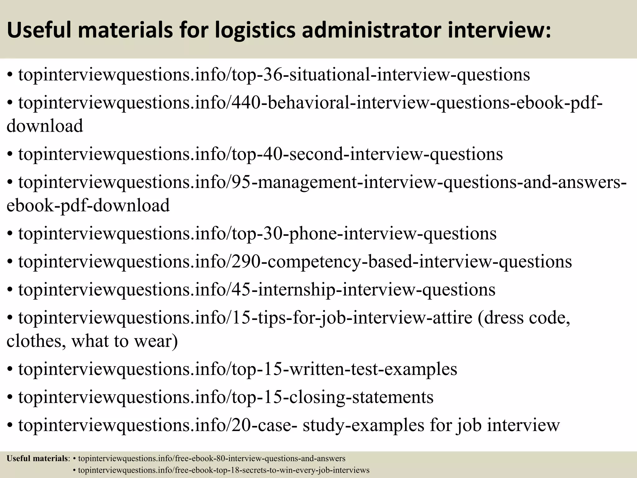 Useful materials for logistics administrator interview:
• topinterviewquestions.info/top-36-situational-interview-questions
• topinterviewquestions.info/440-behavioral-interview-questions-ebook-pdf-
download
• topinterviewquestions.info/top-40-second-interview-questions
• topinterviewquestions.info/95-management-interview-questions-and-answers-
ebook-pdf-download
• topinterviewquestions.info/top-30-phone-interview-questions
• topinterviewquestions.info/290-competency-based-interview-questions
• topinterviewquestions.info/45-internship-interview-questions
• topinterviewquestions.info/15-tips-for-job-interview-attire (dress code,
clothes, what to wear)
• topinterviewquestions.info/top-15-written-test-examples
• topinterviewquestions.info/top-15-closing-statements
• topinterviewquestions.info/20-case- study-examples for job interview
Useful materials: • topinterviewquestions.info/free-ebook-80-interview-questions-and-answers
• topinterviewquestions.info/free-ebook-top-18-secrets-to-win-every-job-interviews
 