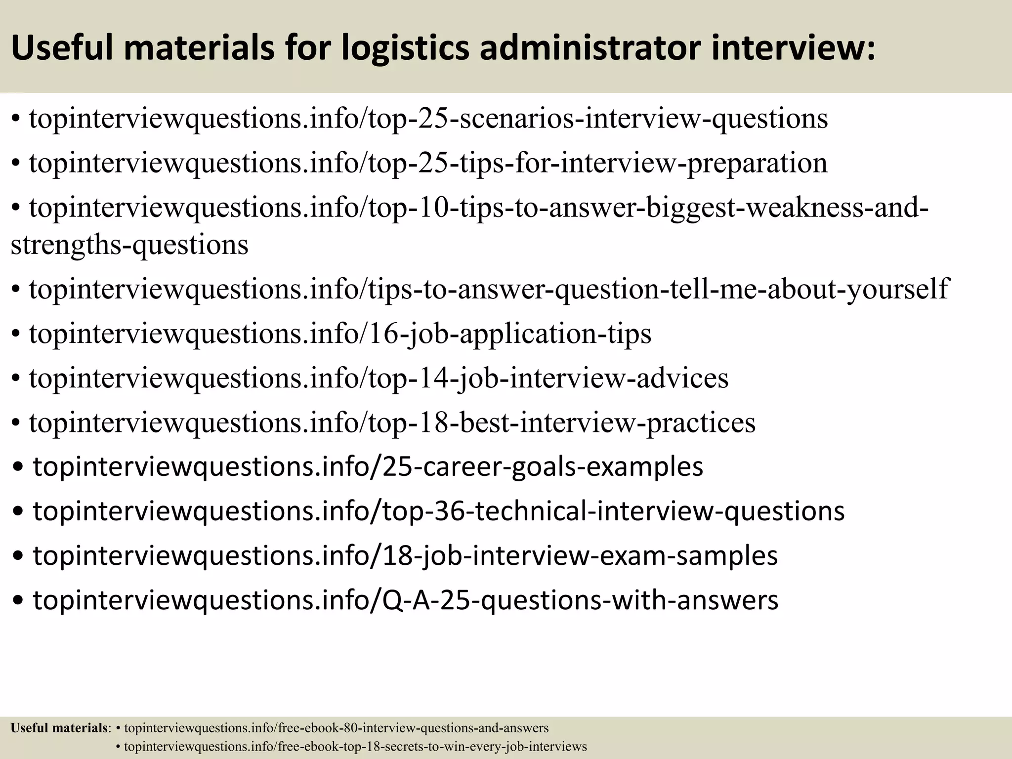 Useful materials for logistics administrator interview:
• topinterviewquestions.info/top-25-scenarios-interview-questions
• topinterviewquestions.info/top-25-tips-for-interview-preparation
• topinterviewquestions.info/top-10-tips-to-answer-biggest-weakness-and-
strengths-questions
• topinterviewquestions.info/tips-to-answer-question-tell-me-about-yourself
• topinterviewquestions.info/16-job-application-tips
• topinterviewquestions.info/top-14-job-interview-advices
• topinterviewquestions.info/top-18-best-interview-practices
• topinterviewquestions.info/25-career-goals-examples
• topinterviewquestions.info/top-36-technical-interview-questions
• topinterviewquestions.info/18-job-interview-exam-samples
• topinterviewquestions.info/Q-A-25-questions-with-answers
Useful materials: • topinterviewquestions.info/free-ebook-80-interview-questions-and-answers
• topinterviewquestions.info/free-ebook-top-18-secrets-to-win-every-job-interviews
 