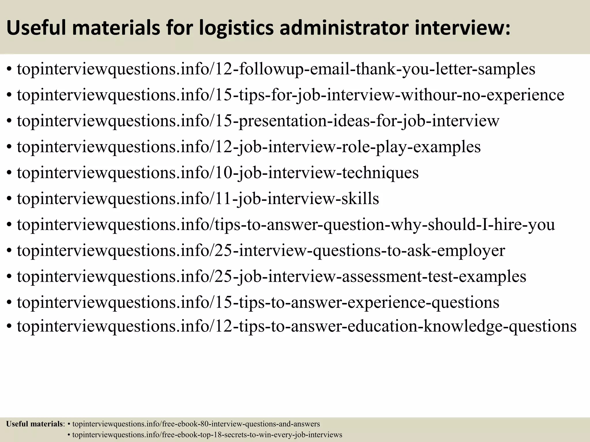 Useful materials for logistics administrator interview:
• topinterviewquestions.info/12-followup-email-thank-you-letter-samples
• topinterviewquestions.info/15-tips-for-job-interview-withour-no-experience
• topinterviewquestions.info/15-presentation-ideas-for-job-interview
• topinterviewquestions.info/12-job-interview-role-play-examples
• topinterviewquestions.info/10-job-interview-techniques
• topinterviewquestions.info/11-job-interview-skills
• topinterviewquestions.info/tips-to-answer-question-why-should-I-hire-you
• topinterviewquestions.info/25-interview-questions-to-ask-employer
• topinterviewquestions.info/25-job-interview-assessment-test-examples
• topinterviewquestions.info/15-tips-to-answer-experience-questions
• topinterviewquestions.info/12-tips-to-answer-education-knowledge-questions
Useful materials: • topinterviewquestions.info/free-ebook-80-interview-questions-and-answers
• topinterviewquestions.info/free-ebook-top-18-secrets-to-win-every-job-interviews
 