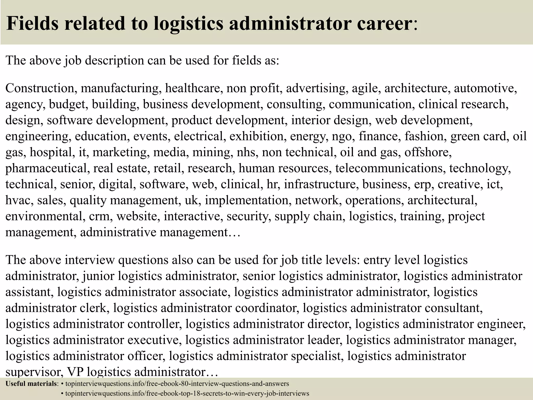 Fields related to logistics administrator career:
The above job description can be used for fields as:
Construction, manufacturing, healthcare, non profit, advertising, agile, architecture, automotive,
agency, budget, building, business development, consulting, communication, clinical research,
design, software development, product development, interior design, web development,
engineering, education, events, electrical, exhibition, energy, ngo, finance, fashion, green card, oil
gas, hospital, it, marketing, media, mining, nhs, non technical, oil and gas, offshore,
pharmaceutical, real estate, retail, research, human resources, telecommunications, technology,
technical, senior, digital, software, web, clinical, hr, infrastructure, business, erp, creative, ict,
hvac, sales, quality management, uk, implementation, network, operations, architectural,
environmental, crm, website, interactive, security, supply chain, logistics, training, project
management, administrative management…
The above interview questions also can be used for job title levels: entry level logistics
administrator, junior logistics administrator, senior logistics administrator, logistics administrator
assistant, logistics administrator associate, logistics administrator administrator, logistics
administrator clerk, logistics administrator coordinator, logistics administrator consultant,
logistics administrator controller, logistics administrator director, logistics administrator engineer,
logistics administrator executive, logistics administrator leader, logistics administrator manager,
logistics administrator officer, logistics administrator specialist, logistics administrator
supervisor, VP logistics administrator…
Useful materials: • topinterviewquestions.info/free-ebook-80-interview-questions-and-answers
• topinterviewquestions.info/free-ebook-top-18-secrets-to-win-every-job-interviews
 