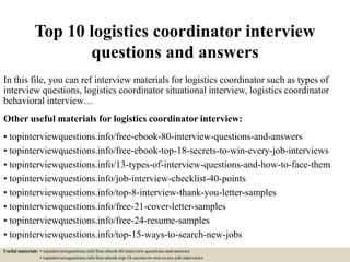 Top 10 logistics coordinator interview
questions and answers
In this file, you can ref interview materials for logistics coordinator such as types of
interview questions, logistics coordinator situational interview, logistics coordinator
behavioral interview…
Other useful materials for logistics coordinator interview:
• topinterviewquestions.info/free-ebook-80-interview-questions-and-answers
• topinterviewquestions.info/free-ebook-top-18-secrets-to-win-every-job-interviews
• topinterviewquestions.info/13-types-of-interview-questions-and-how-to-face-them
• topinterviewquestions.info/job-interview-checklist-40-points
• topinterviewquestions.info/top-8-interview-thank-you-letter-samples
• topinterviewquestions.info/free-21-cover-letter-samples
• topinterviewquestions.info/free-24-resume-samples
• topinterviewquestions.info/top-15-ways-to-search-new-jobs
Useful materials: • topinterviewquestions.info/free-ebook-80-interview-questions-and-answers
• topinterviewquestions.info/free-ebook-top-18-secrets-to-win-every-job-interviews
 