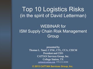 Top 10 Logistics Risks
(in the spirit of David Letterman)
WEBINAR for
ISM Supply Chain Risk Management
Group
presented by
Thomas L. Tanel, C.P.M., CTL, CCA, CISCM
President and CEO
CATTAN Services Group, Inc.
College Station, TX
cattan@cattan.com 979-212-8200

© 2013 CATTAN Services Group, Inc.

 