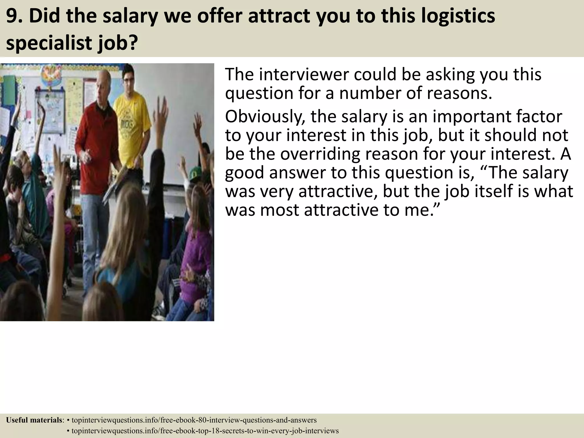 9. Did the salary we offer attract you to this logistics
specialist job?
The interviewer could be asking you this
question for a number of reasons.
Obviously, the salary is an important factor
to your interest in this job, but it should not
be the overriding reason for your interest. A
good answer to this question is, “The salary
was very attractive, but the job itself is what
was most attractive to me.”
Useful materials: • topinterviewquestions.info/free-ebook-80-interview-questions-and-answers
• topinterviewquestions.info/free-ebook-top-18-secrets-to-win-every-job-interviews
 