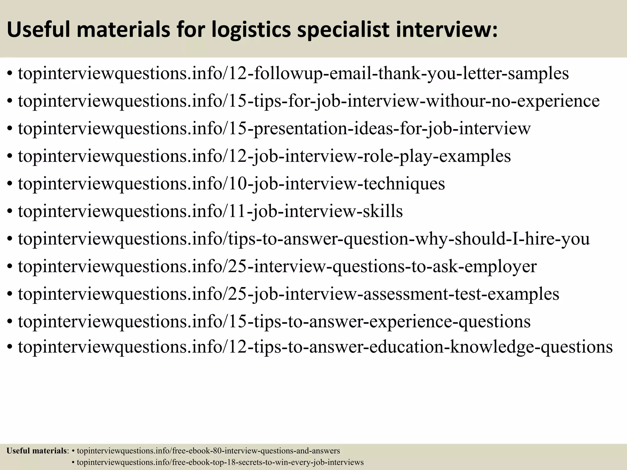 Useful materials for logistics specialist interview:
• topinterviewquestions.info/12-followup-email-thank-you-letter-samples
• topinterviewquestions.info/15-tips-for-job-interview-withour-no-experience
• topinterviewquestions.info/15-presentation-ideas-for-job-interview
• topinterviewquestions.info/12-job-interview-role-play-examples
• topinterviewquestions.info/10-job-interview-techniques
• topinterviewquestions.info/11-job-interview-skills
• topinterviewquestions.info/tips-to-answer-question-why-should-I-hire-you
• topinterviewquestions.info/25-interview-questions-to-ask-employer
• topinterviewquestions.info/25-job-interview-assessment-test-examples
• topinterviewquestions.info/15-tips-to-answer-experience-questions
• topinterviewquestions.info/12-tips-to-answer-education-knowledge-questions
Useful materials: • topinterviewquestions.info/free-ebook-80-interview-questions-and-answers
• topinterviewquestions.info/free-ebook-top-18-secrets-to-win-every-job-interviews
 