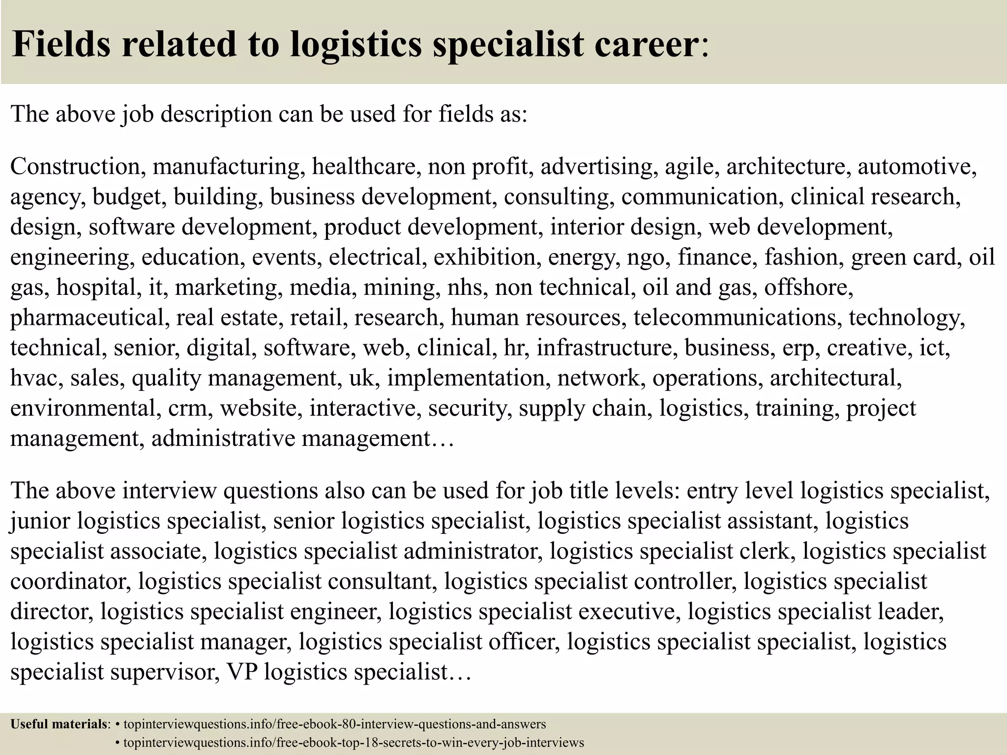Fields related to logistics specialist career:
The above job description can be used for fields as:
Construction, manufacturing, healthcare, non profit, advertising, agile, architecture, automotive,
agency, budget, building, business development, consulting, communication, clinical research,
design, software development, product development, interior design, web development,
engineering, education, events, electrical, exhibition, energy, ngo, finance, fashion, green card, oil
gas, hospital, it, marketing, media, mining, nhs, non technical, oil and gas, offshore,
pharmaceutical, real estate, retail, research, human resources, telecommunications, technology,
technical, senior, digital, software, web, clinical, hr, infrastructure, business, erp, creative, ict,
hvac, sales, quality management, uk, implementation, network, operations, architectural,
environmental, crm, website, interactive, security, supply chain, logistics, training, project
management, administrative management…
The above interview questions also can be used for job title levels: entry level logistics specialist,
junior logistics specialist, senior logistics specialist, logistics specialist assistant, logistics
specialist associate, logistics specialist administrator, logistics specialist clerk, logistics specialist
coordinator, logistics specialist consultant, logistics specialist controller, logistics specialist
director, logistics specialist engineer, logistics specialist executive, logistics specialist leader,
logistics specialist manager, logistics specialist officer, logistics specialist specialist, logistics
specialist supervisor, VP logistics specialist…
Useful materials: • topinterviewquestions.info/free-ebook-80-interview-questions-and-answers
• topinterviewquestions.info/free-ebook-top-18-secrets-to-win-every-job-interviews
 
