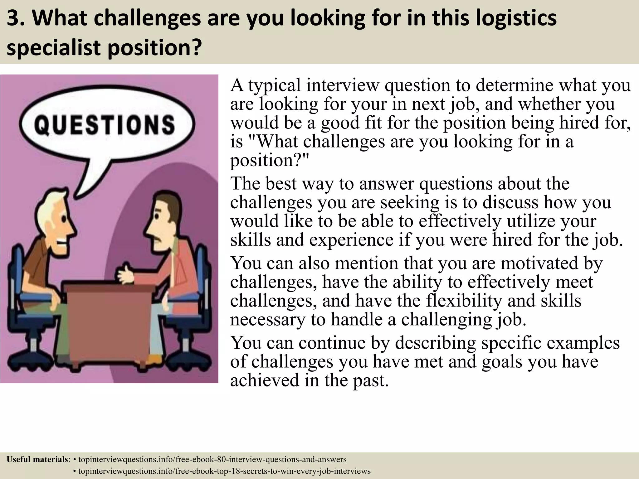 3. What challenges are you looking for in this logistics
specialist position?
A typical interview question to determine what you
are looking for your in next job, and whether you
would be a good fit for the position being hired for,
is "What challenges are you looking for in a
position?"
The best way to answer questions about the
challenges you are seeking is to discuss how you
would like to be able to effectively utilize your
skills and experience if you were hired for the job.
You can also mention that you are motivated by
challenges, have the ability to effectively meet
challenges, and have the flexibility and skills
necessary to handle a challenging job.
You can continue by describing specific examples
of challenges you have met and goals you have
achieved in the past.
Useful materials: • topinterviewquestions.info/free-ebook-80-interview-questions-and-answers
• topinterviewquestions.info/free-ebook-top-18-secrets-to-win-every-job-interviews
 