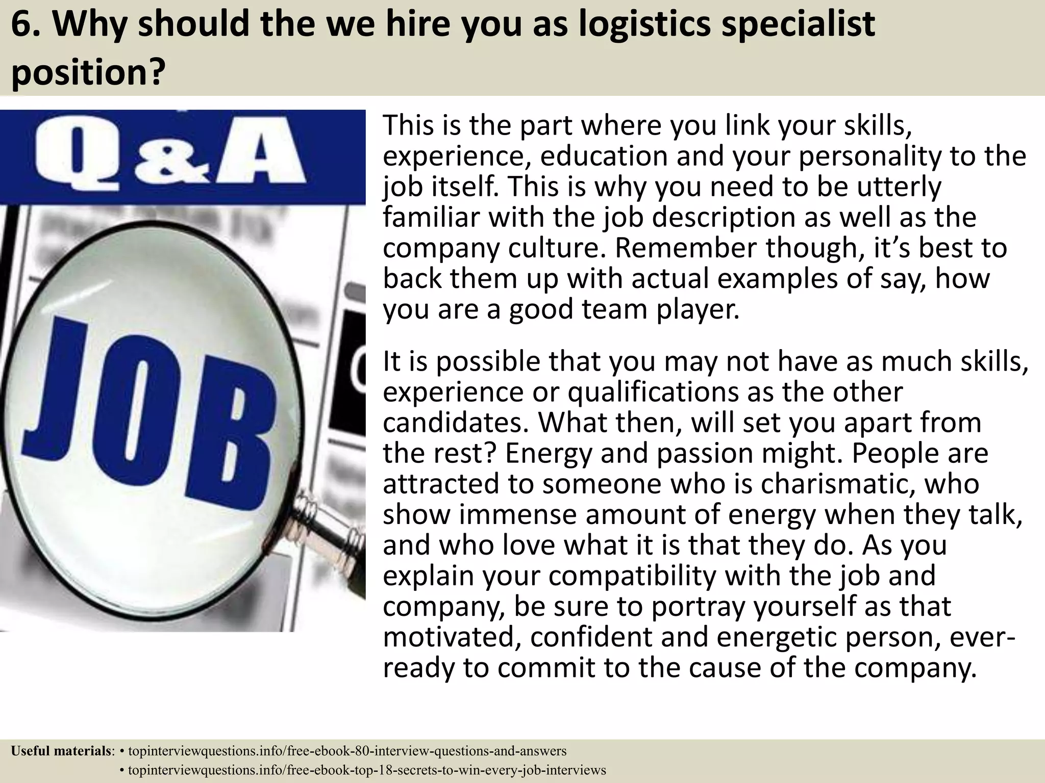 6. Why should the we hire you as logistics specialist
position?
This is the part where you link your skills,
experience, education and your personality to the
job itself. This is why you need to be utterly
familiar with the job description as well as the
company culture. Remember though, it’s best to
back them up with actual examples of say, how
you are a good team player.
It is possible that you may not have as much skills,
experience or qualifications as the other
candidates. What then, will set you apart from
the rest? Energy and passion might. People are
attracted to someone who is charismatic, who
show immense amount of energy when they talk,
and who love what it is that they do. As you
explain your compatibility with the job and
company, be sure to portray yourself as that
motivated, confident and energetic person, ever-
ready to commit to the cause of the company.
Useful materials: • topinterviewquestions.info/free-ebook-80-interview-questions-and-answers
• topinterviewquestions.info/free-ebook-top-18-secrets-to-win-every-job-interviews
 