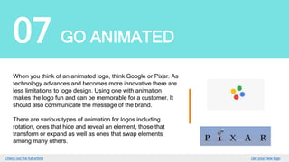 07 GO ANIMATED
When you think of an animated logo, think Google or Pixar.
As technology advances and becomes more innovative there
are less limitations to logo design. Using one with animation
makes the logo fun and can be memorable for a customer. It
should also communicate the message of the brand.
There are various types of animation for logos including
rotation, ones that hide and reveal an element, those that
transform or expand as well as ones that swap elements
among many others.
GET YOUR LOGO
 