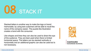 08 STACK IT
Stacked letters is another way to make the logo or brand
memorable, by using text customers will be able to recall the
name of the company easier. The puzzle-like illustration
creates a bond with the consumer.
Like shapes and lines they can also be used to direct the eye
of the audience. They are best used when there is limited
horizontal space. The letters can be stacked vertically or
horizontally and an additional graphic can also be used but is
not necessary.
GET YOUR LOGO
 