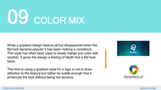 09 COLOR MIX
While a gradient design feature all but disappeared when
the flat look became popular it has been making
a comeback. This style has often been used to slowly merge
one color with another. It gives the design a feeling of depth
that a flat look lacks.
The trick to using a gradient style for a logo is not to draw
attention to the feature but rather be subtle enough that it
enhances the look without being too obvious.
GET YOUR LOGO
 