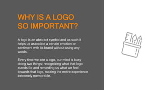 WHY IS A LOGO
SO IMPORTANT?
A logo is an abstract symbol and as such it
helps us associate a certain emotion or
sentiment with its brand without using any
words.
Every time we see a logo, our mind is busy
doing two things: recognizing what that logo
stands for and reminding us what we feel
towards that logo, making the entire
experience extremely memorable.
 