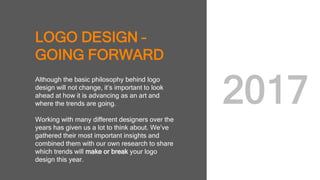 LOGO DESIGN –
GOING FORWARD
Although the basic philosophy behind logo
design will not change, it’s important to look
ahead at how it is advancing as an art and
where the trends are going.
Working with many different designers over
the years has given us a lot to think about.
We’ve gathered their most important insights
and combined them with our own research to
share which trends will make or break your
logo design this year.
2017
 