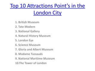 Top 10 Attractions Point’s in the
          London City
  1. British Museum
  2. Tate Modern
  3. National Gallery
  4. Natural History Museum
  5. London Eye
  6. Science Museum
  7. Gloria and Albert Museum
  8. Madame Tussauds
  9. National Maritime Museum
  10.The Tower of London
 