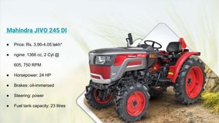 Mahindra JIVO 245 DI
● Price: Rs. 3.90-4.05 lakh*
● ngine: 1366 cc, 2 Cyl @
605, 750 RPM
● Horsepower: 24 HP
● Brakes: oil-immersed
● Steering: power
● Fuel tank capacity: 23 litres
 