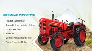 Mahindra 265 DI Power Plus
● Priced at 4,60,000/ lakh*
● Engine: 2048 cc, 3 cylinder 1900 rpm
● Horse power: 35 HP
● Brakes: oil
● Steering: manual/power steering
● Fuel tank capacity: 50 liters
 
