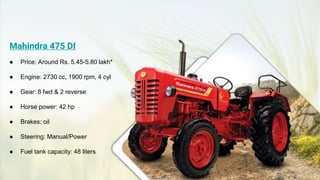 Mahindra 475 DI
● Price: Around Rs. 5.45-5.80 lakh*
● Engine: 2730 cc, 1900 rpm, 4 cyl
● Gear: 8 fwd & 2 reverse
● Horse power: 42 hp
● Brakes: oil
● Steering: Manual/Power
● Fuel tank capacity: 48 liters
 