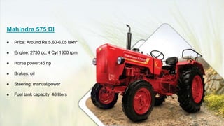 Mahindra 575 DI
● Price: Around Rs 5.60-6.05 lakh*
● Engine: 2730 cc, 4 Cyl 1900 rpm
● Horse power:45 hp
● Brakes: oil
● Steering: manual/power
● Fuel tank capacity: 48 liters
 