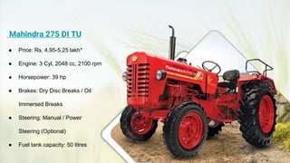 Mahindra 275 DI TU
● Price: Rs. 4.95-5.25 lakh*
● Engine: 3 Cyl, 2048 cc, 2100 rpm
● Horsepower: 39 hp
● Brakes: Dry Disc Breaks / Oil
Immersed Breaks
● Steering: Manual / Power
Steering (Optional)
● Fuel tank capacity: 50 litres
 