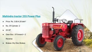 Mahindra tractor 255 Power Plus
● Price: Rs. 3.80-4.20 lakh*
● No. Of Cylinder: 2
● 25 HP
● Gear Box : 8 Forward + 2
Reverse
● Brakes: Dry Disc Brakes
 