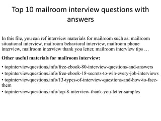 Top 10 mailroom interview questions with
answers
In this file, you can ref interview materials for mailroom such as, mailroom
situational interview, mailroom behavioral interview, mailroom phone
interview, mailroom interview thank you letter, mailroom interview tips …
Other useful materials for mailroom interview:
• topinterviewquestions.info/free-ebook-80-interview-questions-and-answers
• topinterviewquestions.info/free-ebook-18-secrets-to-win-every-job-interviews
• topinterviewquestions.info/13-types-of-interview-questions-and-how-to-face-
them
• topinterviewquestions.info/top-8-interview-thank-you-letter-samples
 