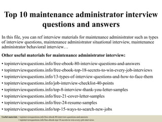 Top 10 maintenance administrator interview
questions and answers
In this file, you can ref interview materials for maintenance administrator such as types
of interview questions, maintenance administrator situational interview, maintenance
administrator behavioral interview…
Other useful materials for maintenance administrator interview:
• topinterviewquestions.info/free-ebook-80-interview-questions-and-answers
• topinterviewquestions.info/free-ebook-top-18-secrets-to-win-every-job-interviews
• topinterviewquestions.info/13-types-of-interview-questions-and-how-to-face-them
• topinterviewquestions.info/job-interview-checklist-40-points
• topinterviewquestions.info/top-8-interview-thank-you-letter-samples
• topinterviewquestions.info/free-21-cover-letter-samples
• topinterviewquestions.info/free-24-resume-samples
• topinterviewquestions.info/top-15-ways-to-search-new-jobs
Useful materials: • topinterviewquestions.info/free-ebook-80-interview-questions-and-answers
• topinterviewquestions.info/free-ebook-top-18-secrets-to-win-every-job-interviews
 
