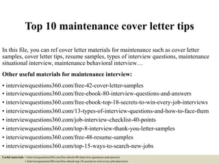 Top 10 maintenance cover letter tips
In this file, you can ref cover letter materials for maintenance such as cover letter
samples, cover letter tips, resume samples, types of interview questions, maintenance
situational interview, maintenance behavioral interview…
Other useful materials for maintenance interview:
• interviewquestions360.com/free-42-cover-letter-samples
• interviewquestions360.com/free-ebook-80-interview-questions-and-answers
• interviewquestions360.com/free-ebook-top-18-secrets-to-win-every-job-interviews
• interviewquestions360.com/13-types-of-interview-questions-and-how-to-face-them
• interviewquestions360.com/job-interview-checklist-40-points
• interviewquestions360.com/top-8-interview-thank-you-letter-samples
• interviewquestions360.com/free-48-resume-samples
• interviewquestions360.com/top-15-ways-to-search-new-jobs
Useful materials: • interviewquestions360.com/free-ebook-80-interview-questions-and-answers
• interviewquestions360.com/free-ebook-top-18-secrets-to-win-every-job-interviews
 