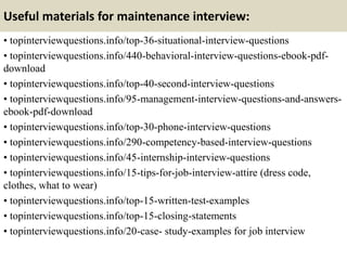 Useful materials for maintenance interview:
• topinterviewquestions.info/top-36-situational-interview-questions
• topinterviewquestions.info/440-behavioral-interview-questions-ebook-pdf-
download
• topinterviewquestions.info/top-40-second-interview-questions
• topinterviewquestions.info/95-management-interview-questions-and-answers-
ebook-pdf-download
• topinterviewquestions.info/top-30-phone-interview-questions
• topinterviewquestions.info/290-competency-based-interview-questions
• topinterviewquestions.info/45-internship-interview-questions
• topinterviewquestions.info/15-tips-for-job-interview-attire (dress code,
clothes, what to wear)
• topinterviewquestions.info/top-15-written-test-examples
• topinterviewquestions.info/top-15-closing-statements
• topinterviewquestions.info/20-case- study-examples for job interview
 