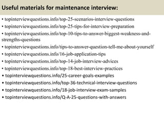 Useful materials for maintenance interview:
• topinterviewquestions.info/top-25-scenarios-interview-questions
• topinterviewquestions.info/top-25-tips-for-interview-preparation
• topinterviewquestions.info/top-10-tips-to-answer-biggest-weakness-and-
strengths-questions
• topinterviewquestions.info/tips-to-answer-question-tell-me-about-yourself
• topinterviewquestions.info/16-job-application-tips
• topinterviewquestions.info/top-14-job-interview-advices
• topinterviewquestions.info/top-18-best-interview-practices
• topinterviewquestions.info/25-career-goals-examples
• topinterviewquestions.info/top-36-technical-interview-questions
• topinterviewquestions.info/18-job-interview-exam-samples
• topinterviewquestions.info/Q-A-25-questions-with-answers
 