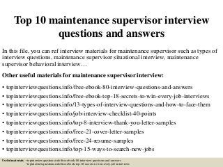Top 10 maintenance supervisor interview
questions and answers
In this file, you can ref interview materials for maintenance supervisor such as types of
interview questions, maintenance supervisor situational interview, maintenance
supervisor behavioral interview…
Other useful materials for maintenance supervisor interview:
• topinterviewquestions.info/free-ebook-80-interview-questions-and-answers
• topinterviewquestions.info/free-ebook-top-18-secrets-to-win-every-job-interviews
• topinterviewquestions.info/13-types-of-interview-questions-and-how-to-face-them
• topinterviewquestions.info/job-interview-checklist-40-points
• topinterviewquestions.info/top-8-interview-thank-you-letter-samples
• topinterviewquestions.info/free-21-cover-letter-samples
• topinterviewquestions.info/free-24-resume-samples
• topinterviewquestions.info/top-15-ways-to-search-new-jobs
Useful materials: • topinterviewquestions.info/free-ebook-80-interview-questions-and-answers
• topinterviewquestions.info/free-ebook-top-18-secrets-to-win-every-job-interviews
 